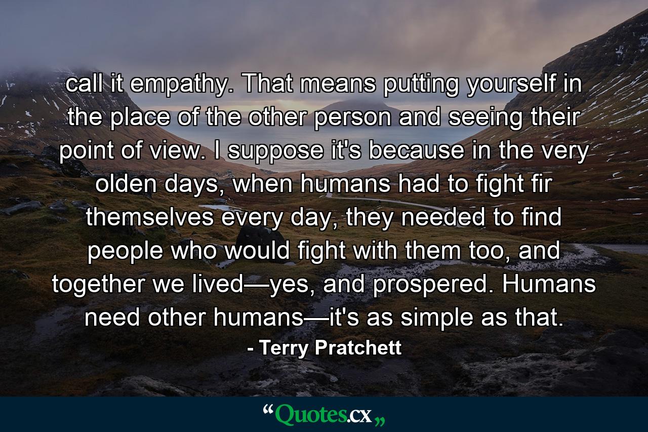 call it empathy. That means putting yourself in the place of the other person and seeing their point of view. I suppose it's because in the very olden days, when humans had to fight fir themselves every day, they needed to find people who would fight with them too, and together we lived—yes, and prospered. Humans need other humans—it's as simple as that. - Quote by Terry Pratchett