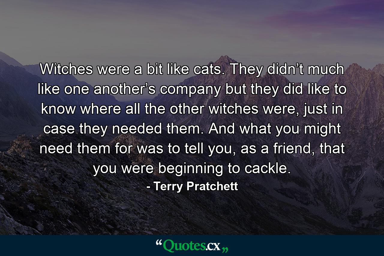 Witches were a bit like cats. They didn’t much like one another’s company but they did like to know where all the other witches were, just in case they needed them. And what you might need them for was to tell you, as a friend, that you were beginning to cackle. - Quote by Terry Pratchett