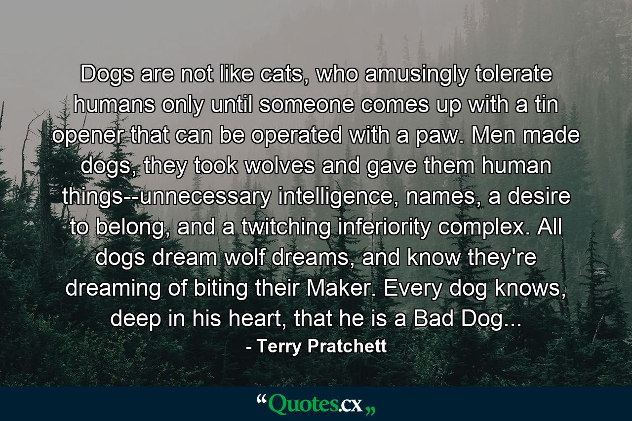 Dogs are not like cats, who amusingly tolerate humans only until someone comes up with a tin opener that can be operated with a paw. Men made dogs, they took wolves and gave them human things--unnecessary intelligence, names, a desire to belong, and a twitching inferiority complex. All dogs dream wolf dreams, and know they're dreaming of biting their Maker. Every dog knows, deep in his heart, that he is a Bad Dog... - Quote by Terry Pratchett