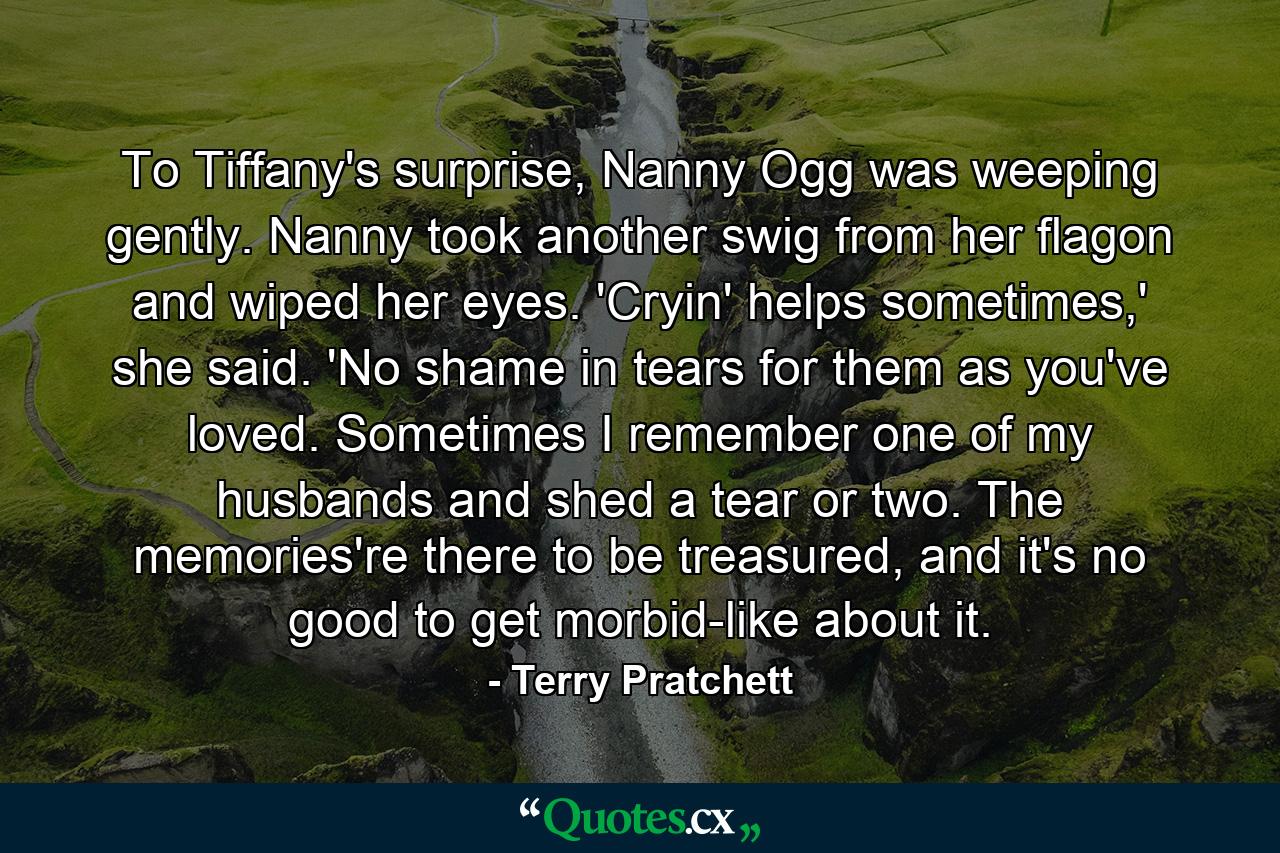 To Tiffany's surprise, Nanny Ogg was weeping gently. Nanny took another swig from her flagon and wiped her eyes. 'Cryin' helps sometimes,' she said. 'No shame in tears for them as you've loved. Sometimes I remember one of my husbands and shed a tear or two. The memories're there to be treasured, and it's no good to get morbid-like about it. - Quote by Terry Pratchett