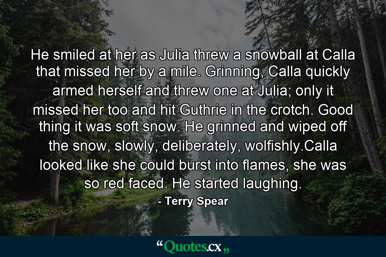 He smiled at her as Julia threw a snowball at Calla that missed her by a mile. Grinning, Calla quickly armed herself and threw one at Julia; only it missed her too and hit Guthrie in the crotch. Good thing it was soft snow. He grinned and wiped off the snow, slowly, deliberately, wolfishly.Calla looked like she could burst into flames, she was so red faced. He started laughing. - Quote by Terry Spear