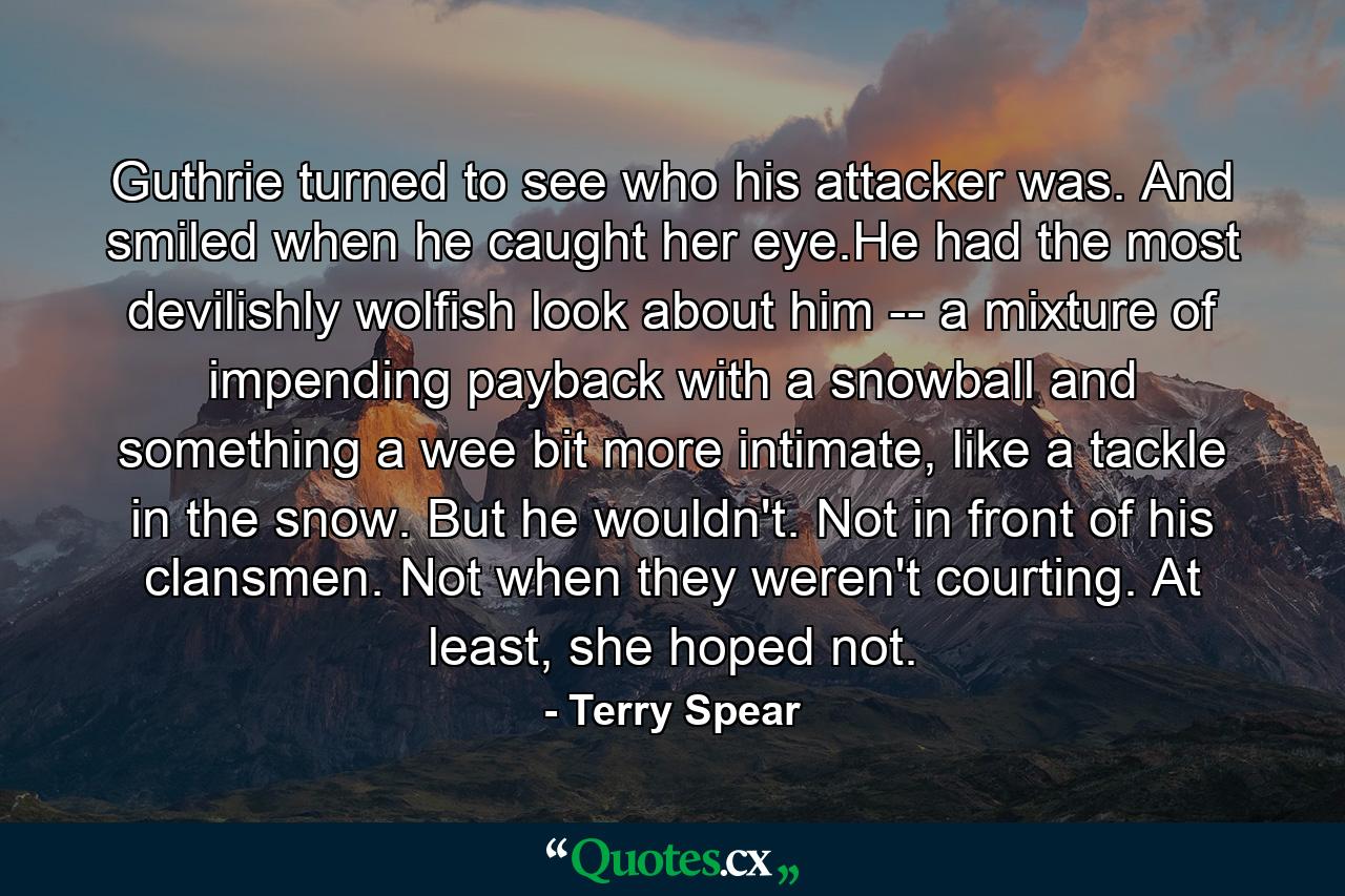 Guthrie turned to see who his attacker was. And smiled when he caught her eye.He had the most devilishly wolfish look about him -- a mixture of impending payback with a snowball and something a wee bit more intimate, like a tackle in the snow. But he wouldn't. Not in front of his clansmen. Not when they weren't courting. At least, she hoped not. - Quote by Terry Spear