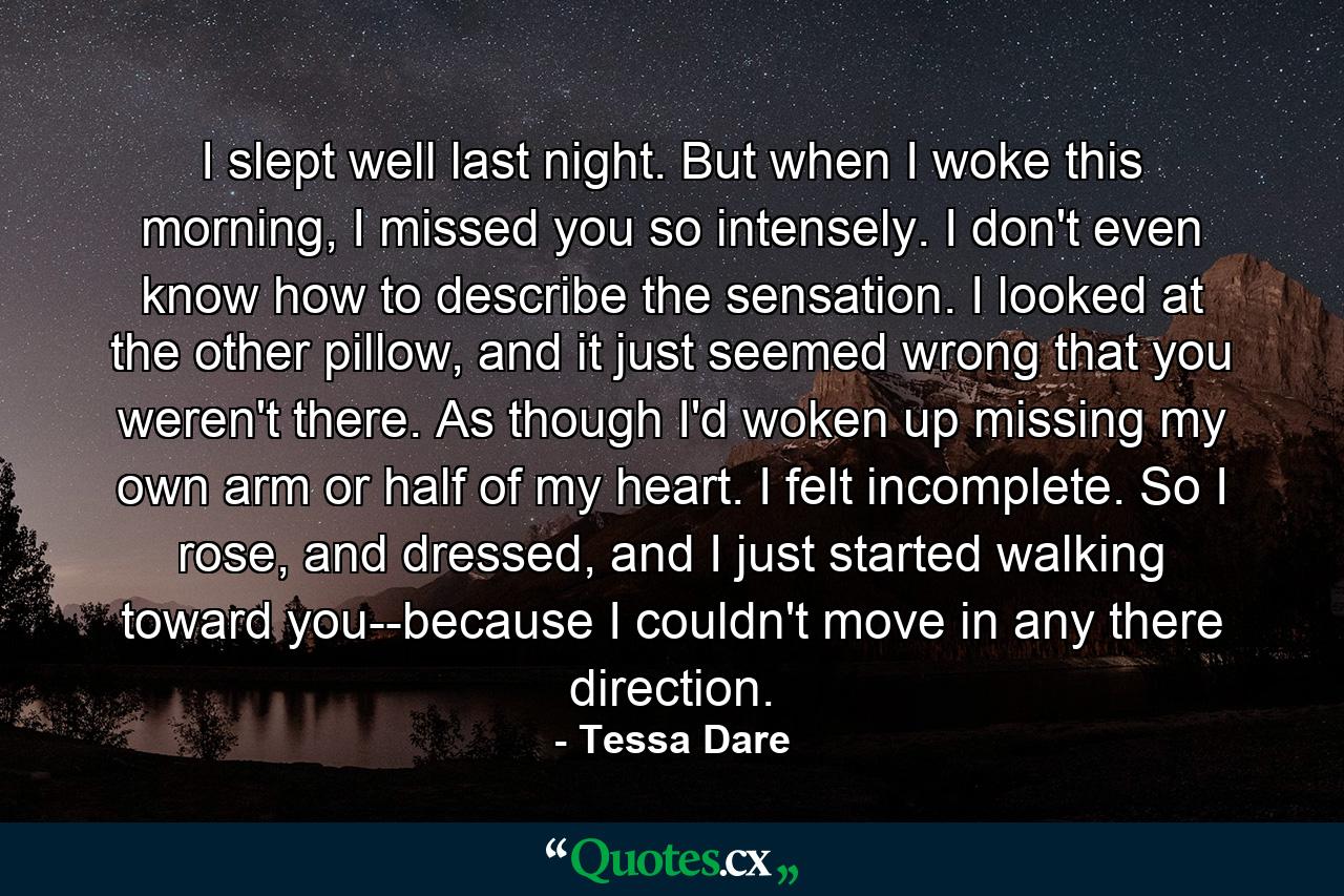 I slept well last night. But when I woke this morning, I missed you so intensely. I don't even know how to describe the sensation. I looked at the other pillow, and it just seemed wrong that you weren't there. As though I'd woken up missing my own arm or half of my heart. I felt incomplete. So I rose, and dressed, and I just started walking toward you--because I couldn't move in any there direction. - Quote by Tessa Dare