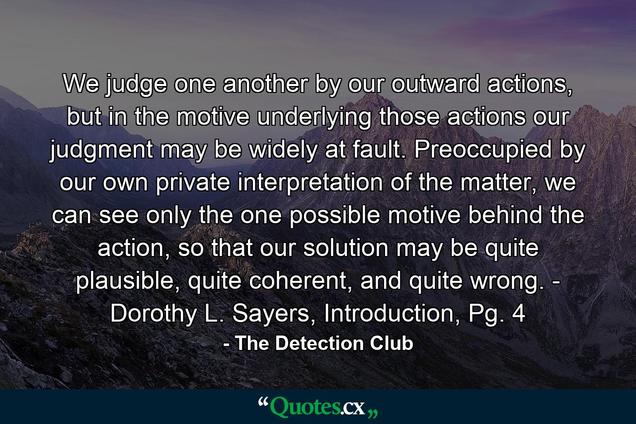 We judge one another by our outward actions, but in the motive underlying those actions our judgment may be widely at fault. Preoccupied by our own private interpretation of the matter, we can see only the one possible motive behind the action, so that our solution may be quite plausible, quite coherent, and quite wrong. - Dorothy L. Sayers, Introduction, Pg. 4 - Quote by The Detection Club