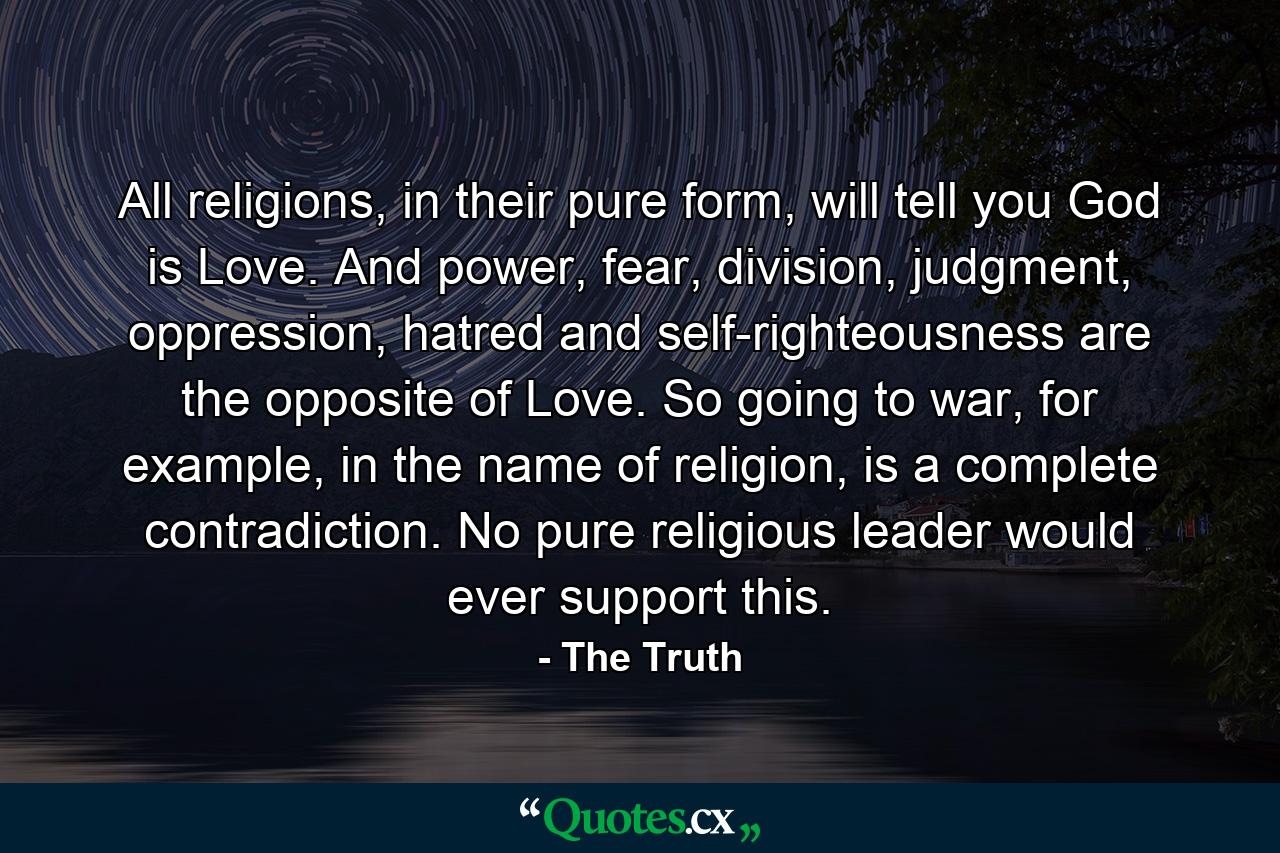 All religions, in their pure form, will tell you God is Love. And power, fear, division, judgment, oppression, hatred and self-righteousness are the opposite of Love. So going to war, for example, in the name of religion, is a complete contradiction. No pure religious leader would ever support this. - Quote by The Truth