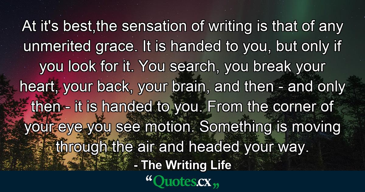 At it's best,the sensation of writing is that of any unmerited grace. It is handed to you, but only if you look for it. You search, you break your heart, your back, your brain, and then - and only then - it is handed to you. From the corner of your eye you see motion. Something is moving through the air and headed your way. - Quote by The Writing Life