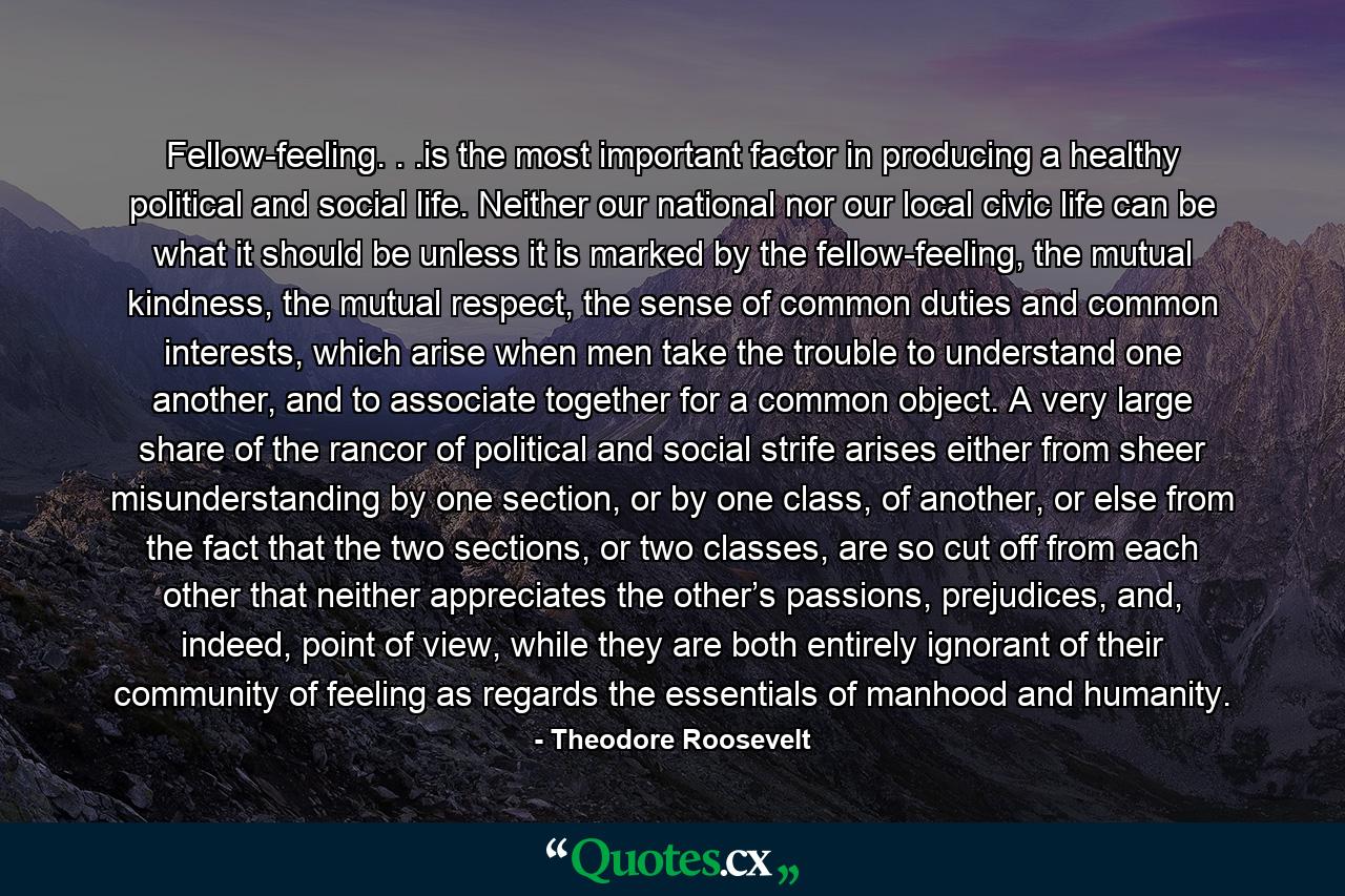 Fellow-feeling. . .is the most important factor in producing a healthy political and social life. Neither our national nor our local civic life can be what it should be unless it is marked by the fellow-feeling, the mutual kindness, the mutual respect, the sense of common duties and common interests, which arise when men take the trouble to understand one another, and to associate together for a common object. A very large share of the rancor of political and social strife arises either from sheer misunderstanding by one section, or by one class, of another, or else from the fact that the two sections, or two classes, are so cut off from each other that neither appreciates the other’s passions, prejudices, and, indeed, point of view, while they are both entirely ignorant of their community of feeling as regards the essentials of manhood and humanity. - Quote by Theodore Roosevelt