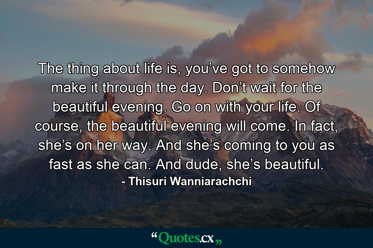 The thing about life is, you’ve got to somehow make it through the day. Don’t wait for the beautiful evening. Go on with your life. Of course, the beautiful evening will come. In fact, she’s on her way. And she’s coming to you as fast as she can. And dude, she’s beautiful. - Quote by Thisuri Wanniarachchi