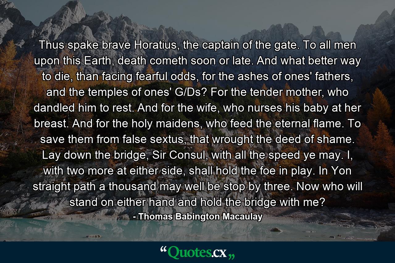 Thus spake brave Horatius, the captain of the gate. To all men upon this Earth, death cometh soon or late. And what better way to die, than facing fearful odds, for the ashes of ones' fathers, and the temples of ones' G/Ds? For the tender mother, who dandled him to rest. And for the wife, who nurses his baby at her breast. And for the holy maidens, who feed the eternal flame. To save them from false sextus, that wrought the deed of shame. Lay down the bridge, Sir Consul, with all the speed ye may. I, with two more at either side, shall hold the foe in play. In Yon straight path a thousand may well be stop by three. Now who will stand on either hand and hold the bridge with me? - Quote by Thomas Babington Macaulay