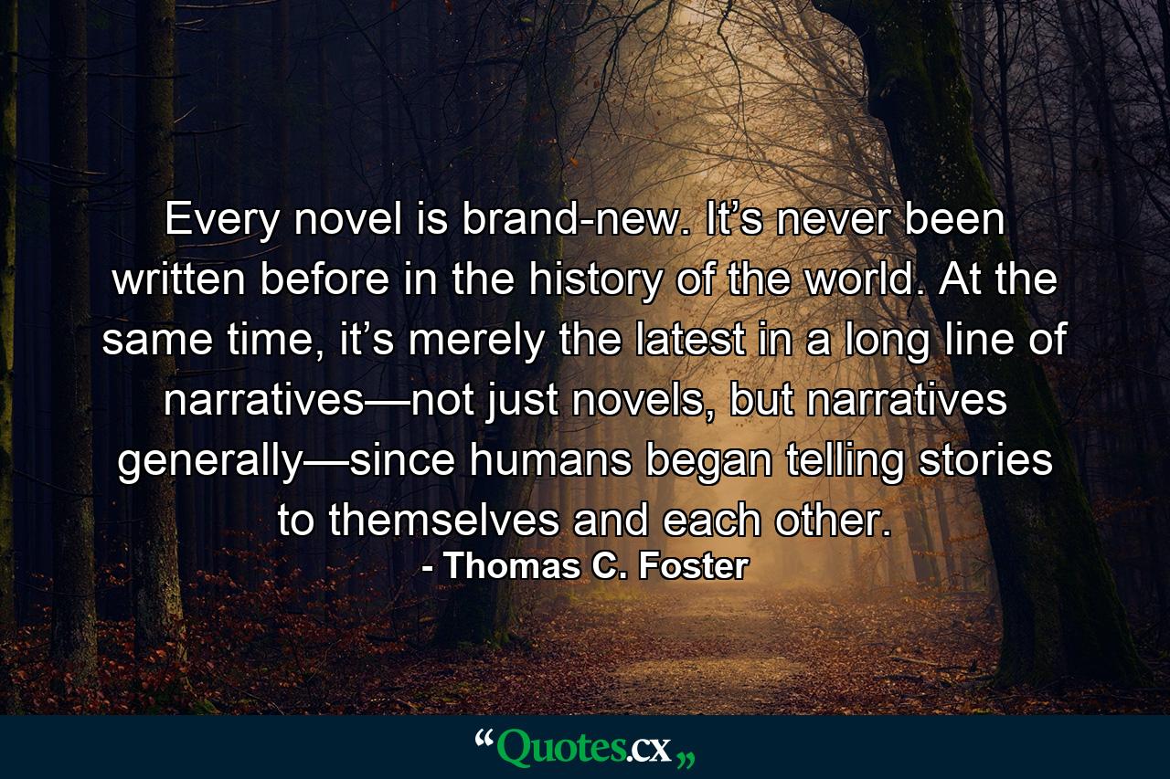 Every novel is brand-new. It’s never been written before in the history of the world. At the same time, it’s merely the latest in a long line of narratives—not just novels, but narratives generally—since humans began telling stories to themselves and each other. - Quote by Thomas C. Foster