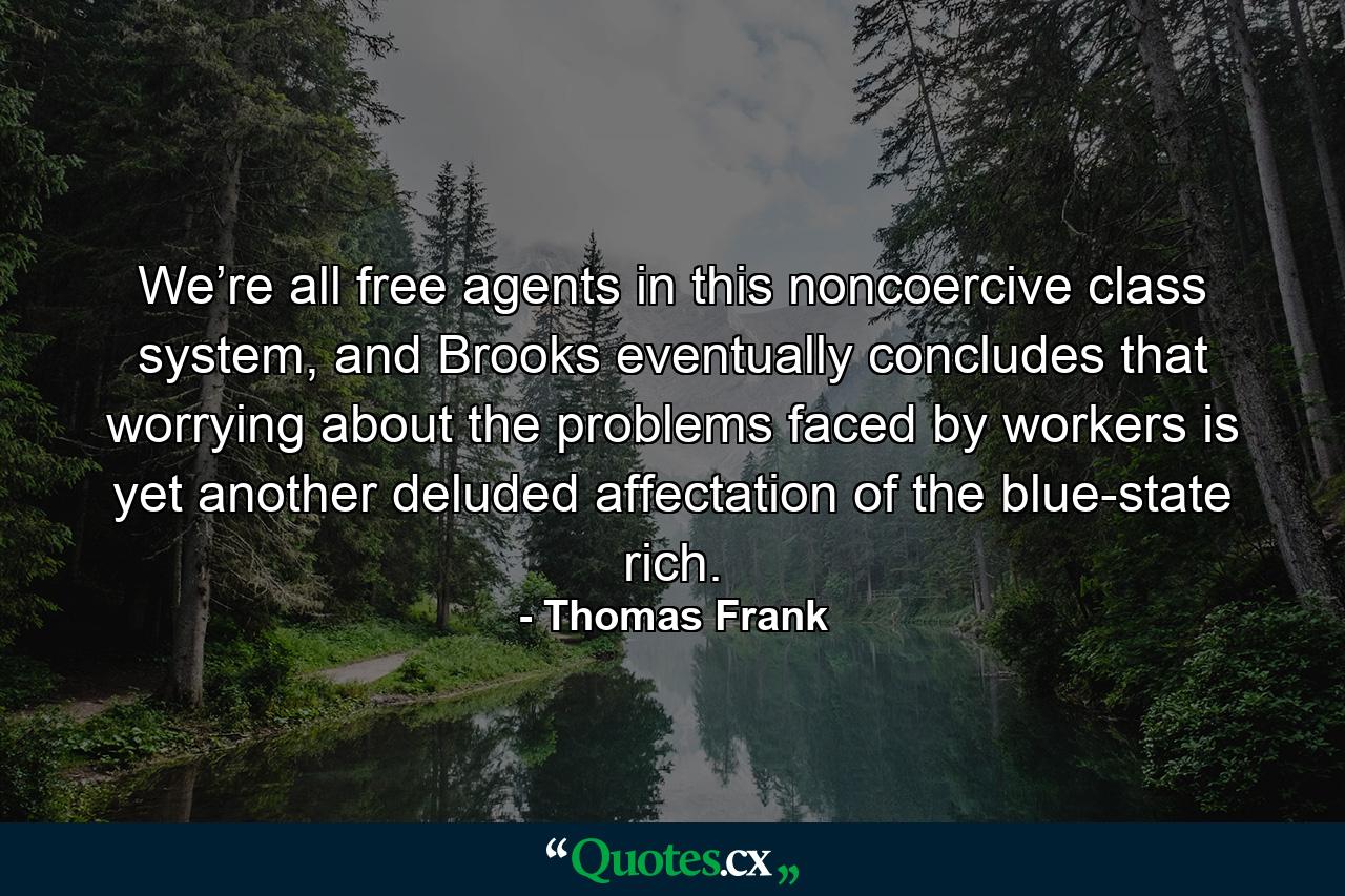 We’re all free agents in this noncoercive class system, and Brooks eventually concludes that worrying about the problems faced by workers is yet another deluded affectation of the blue-state rich. - Quote by Thomas Frank