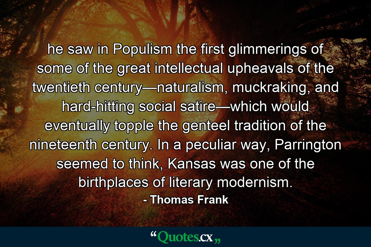 he saw in Populism the first glimmerings of some of the great intellectual upheavals of the twentieth century—naturalism, muckraking, and hard-hitting social satire—which would eventually topple the genteel tradition of the nineteenth century. In a peculiar way, Parrington seemed to think, Kansas was one of the birthplaces of literary modernism. - Quote by Thomas Frank