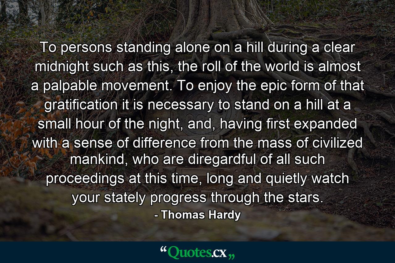 To persons standing alone on a hill during a clear midnight such as this, the roll of the world is almost a palpable movement. To enjoy the epic form of that gratification it is necessary to stand on a hill at a small hour of the night, and, having first expanded with a sense of difference from the mass of civilized mankind, who are diregardful of all such proceedings at this time, long and quietly watch your stately progress through the stars. - Quote by Thomas Hardy