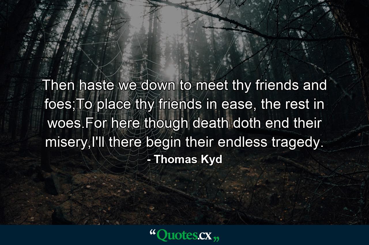 Then haste we down to meet thy friends and foes;To place thy friends in ease, the rest in woes.For here though death doth end their misery,I'll there begin their endless tragedy. - Quote by Thomas Kyd