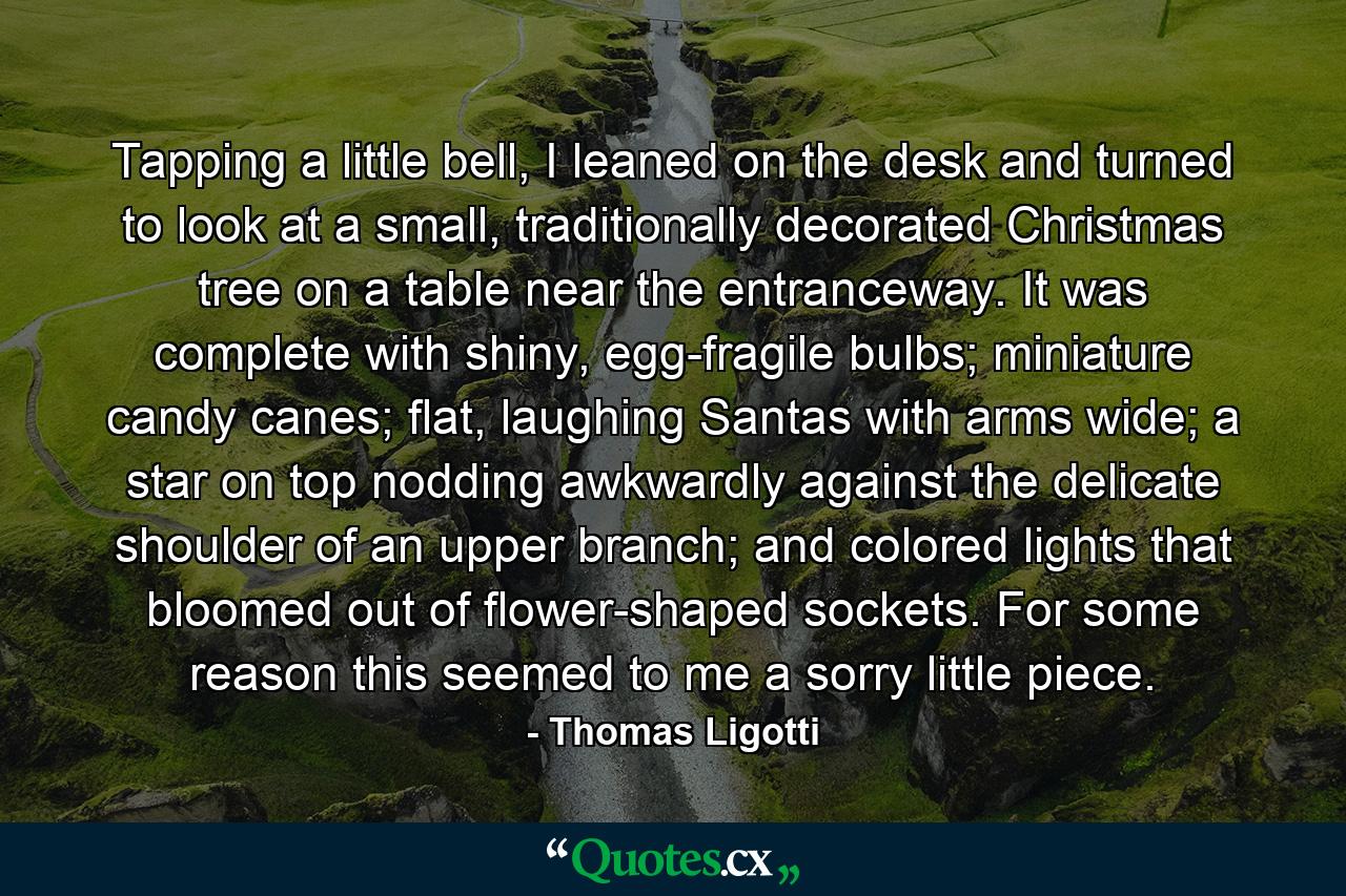 Tapping a little bell, I leaned on the desk and turned to look at a small, traditionally decorated Christmas tree on a table near the entranceway. It was complete with shiny, egg-fragile bulbs; miniature candy canes; flat, laughing Santas with arms wide; a star on top nodding awkwardly against the delicate shoulder of an upper branch; and colored lights that bloomed out of flower-shaped sockets. For some reason this seemed to me a sorry little piece. - Quote by Thomas Ligotti