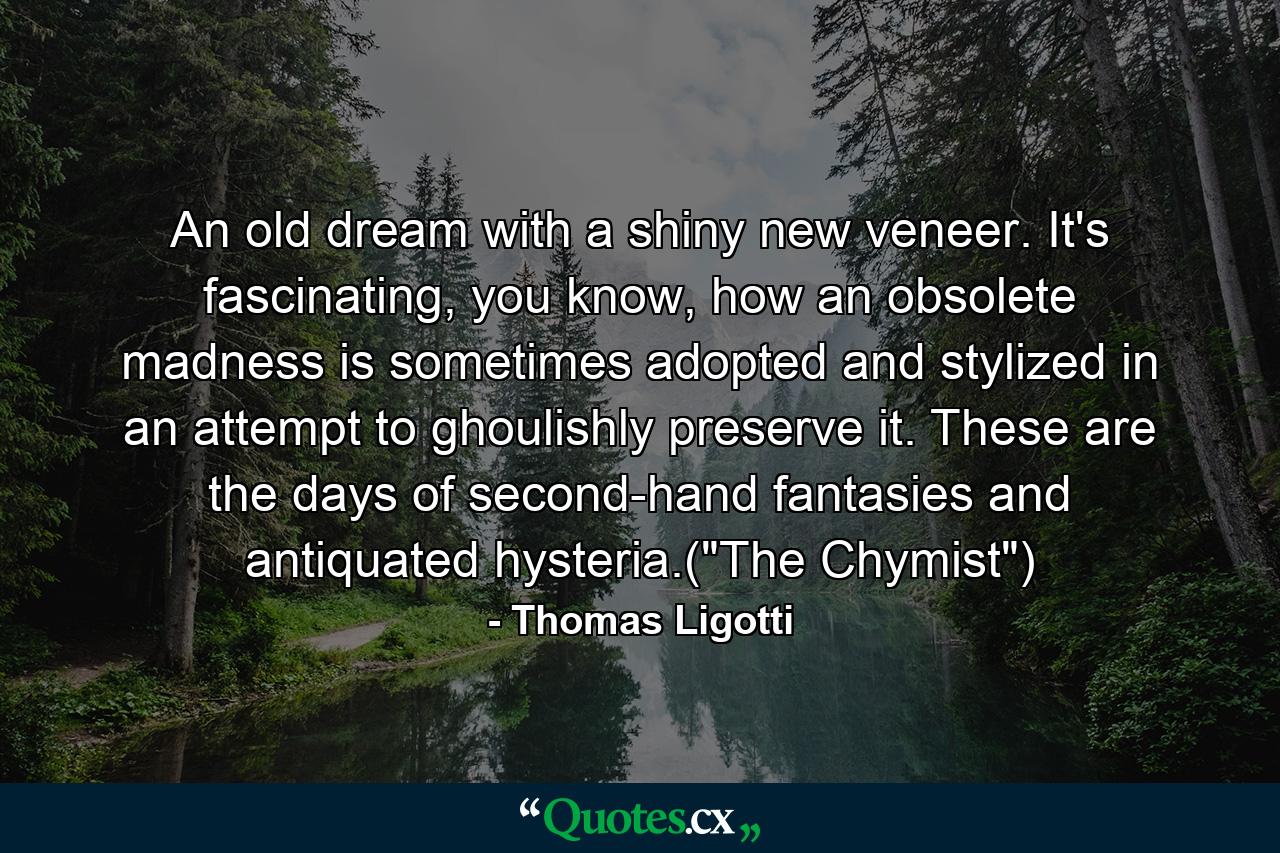 An old dream with a shiny new veneer. It's fascinating, you know, how an obsolete madness is sometimes adopted and stylized in an attempt to ghoulishly preserve it. These are the days of second-hand fantasies and antiquated hysteria.(