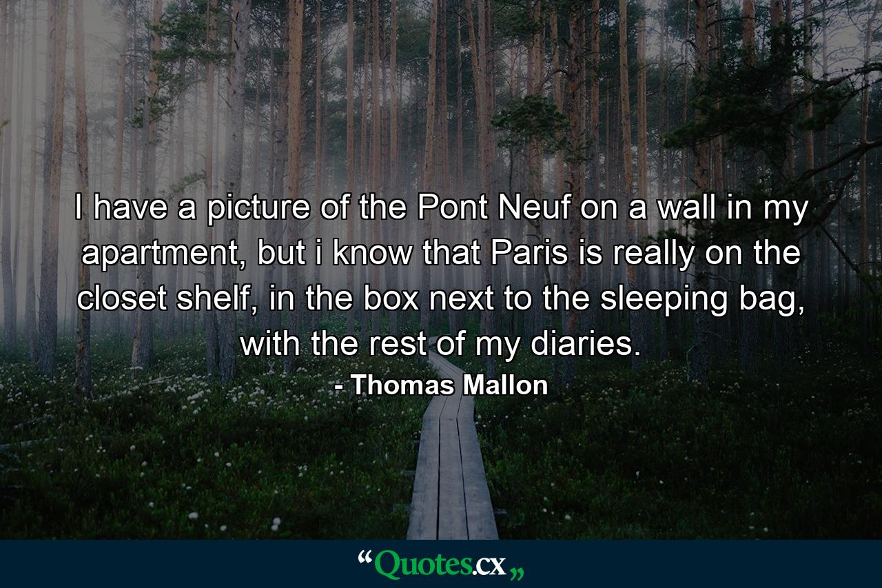 I have a picture of the Pont Neuf on a wall in my apartment, but i know that Paris is really on the closet shelf, in the box next to the sleeping bag, with the rest of my diaries. - Quote by Thomas Mallon