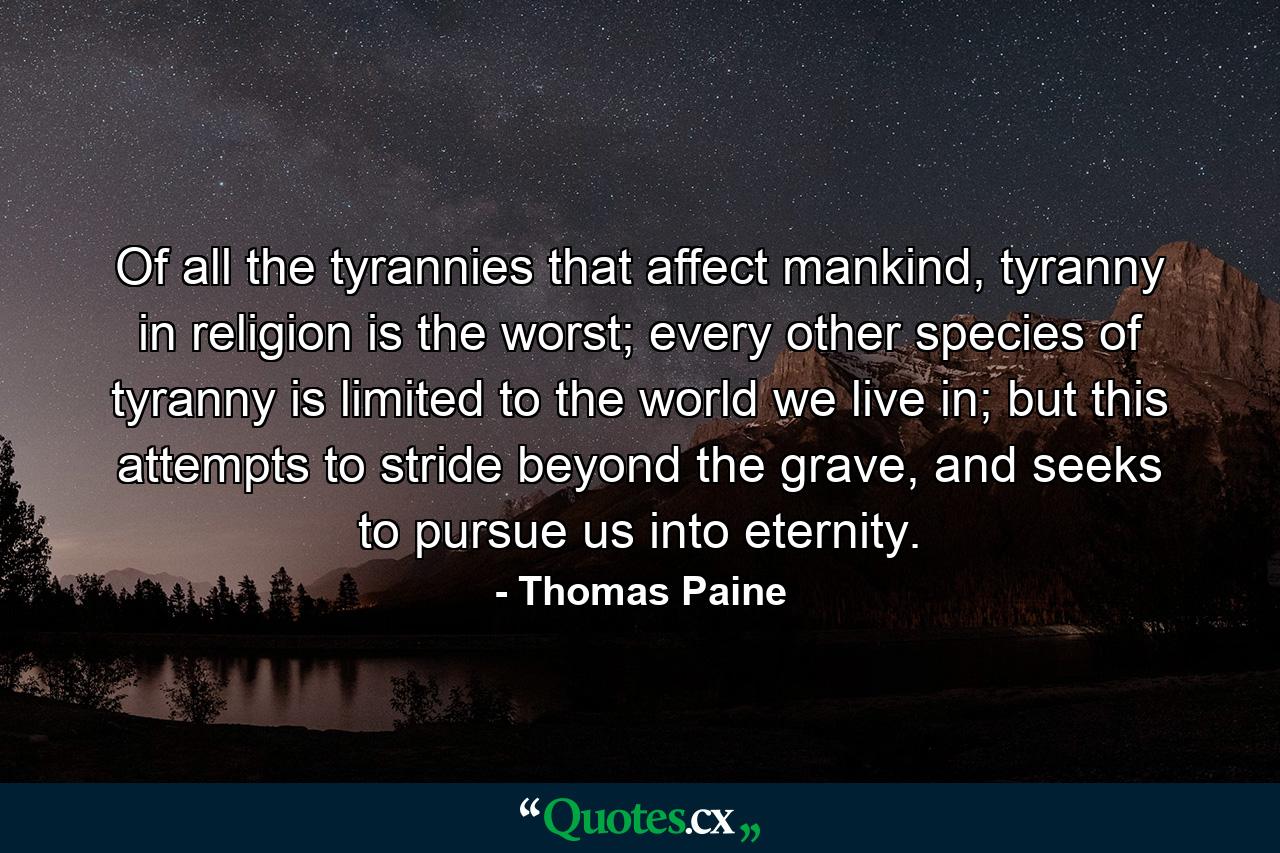 Of all the tyrannies that affect mankind, tyranny in religion is the worst; every other species of tyranny is limited to the world we live in; but this attempts to stride beyond the grave, and seeks to pursue us into eternity. - Quote by Thomas Paine