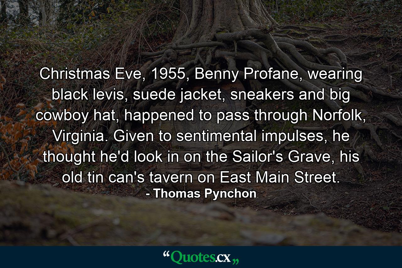 Christmas Eve, 1955, Benny Profane, wearing black levis, suede jacket, sneakers and big cowboy hat, happened to pass through Norfolk, Virginia. Given to sentimental impulses, he thought he'd look in on the Sailor's Grave, his old tin can's tavern on East Main Street. - Quote by Thomas Pynchon