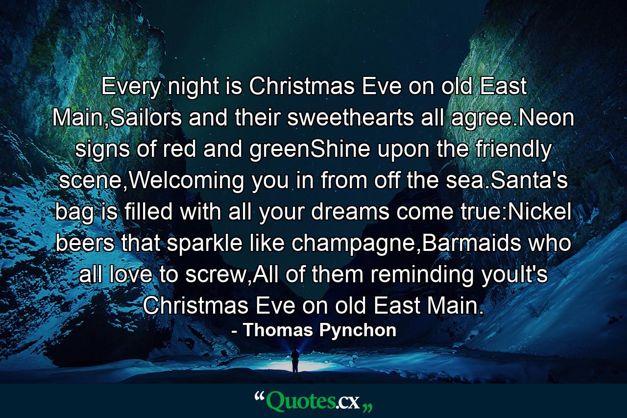 Every night is Christmas Eve on old East Main,Sailors and their sweethearts all agree.Neon signs of red and greenShine upon the friendly scene,Welcoming you in from off the sea.Santa's bag is filled with all your dreams come true:Nickel beers that sparkle like champagne,Barmaids who all love to screw,All of them reminding youIt's Christmas Eve on old East Main. - Quote by Thomas Pynchon