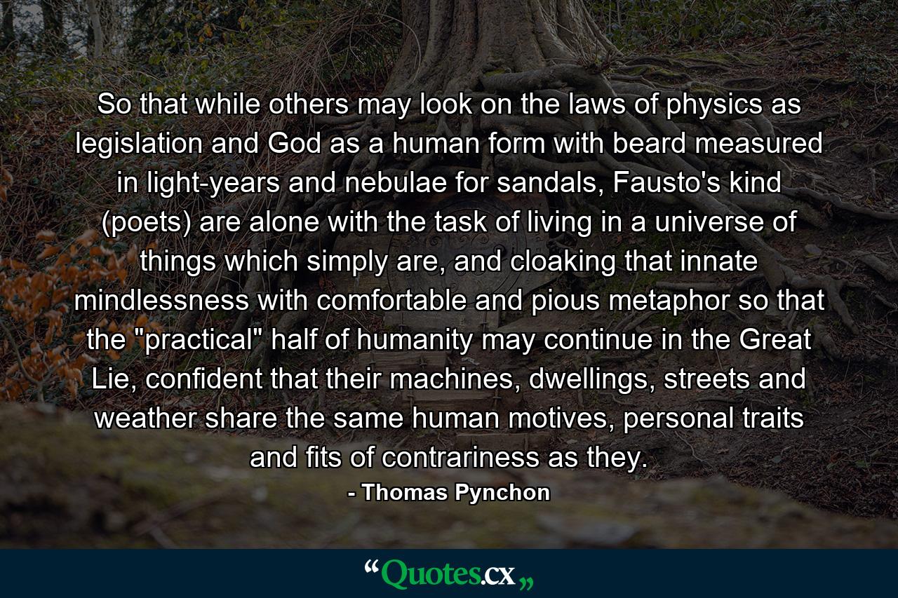 So that while others may look on the laws of physics as legislation and God as a human form with beard measured in light-years and nebulae for sandals, Fausto's kind (poets) are alone with the task of living in a universe of things which simply are, and cloaking that innate mindlessness with comfortable and pious metaphor so that the 