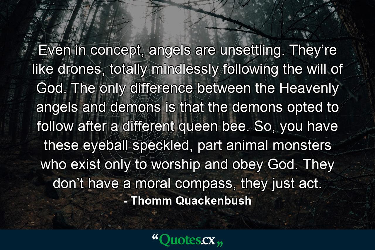 Even in concept, angels are unsettling. They’re like drones, totally mindlessly following the will of God. The only difference between the Heavenly angels and demons is that the demons opted to follow after a different queen bee. So, you have these eyeball speckled, part animal monsters who exist only to worship and obey God. They don’t have a moral compass, they just act. - Quote by Thomm Quackenbush