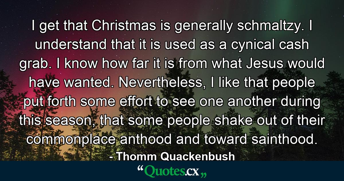 I get that Christmas is generally schmaltzy. I understand that it is used as a cynical cash grab. I know how far it is from what Jesus would have wanted. Nevertheless, I like that people put forth some effort to see one another during this season, that some people shake out of their commonplace anthood and toward sainthood. - Quote by Thomm Quackenbush