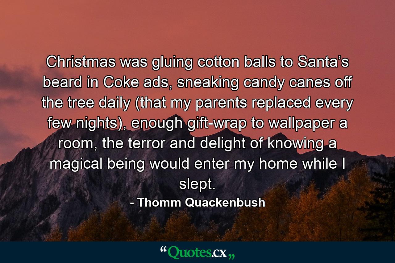 Christmas was gluing cotton balls to Santa’s beard in Coke ads, sneaking candy canes off the tree daily (that my parents replaced every few nights), enough gift-wrap to wallpaper a room, the terror and delight of knowing a magical being would enter my home while I slept. - Quote by Thomm Quackenbush