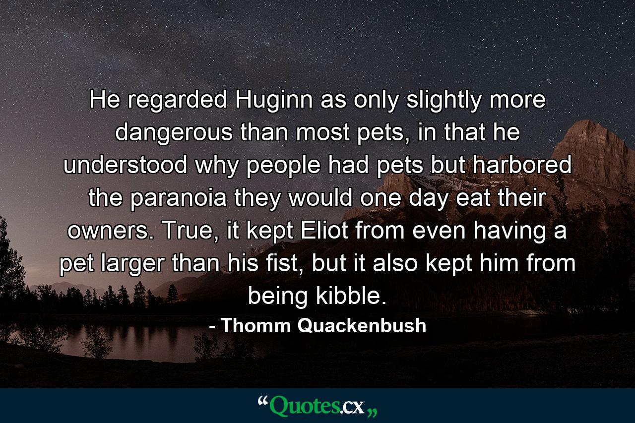 He regarded Huginn as only slightly more dangerous than most pets, in that he understood why people had pets but harbored the paranoia they would one day eat their owners. True, it kept Eliot from even having a pet larger than his fist, but it also kept him from being kibble. - Quote by Thomm Quackenbush