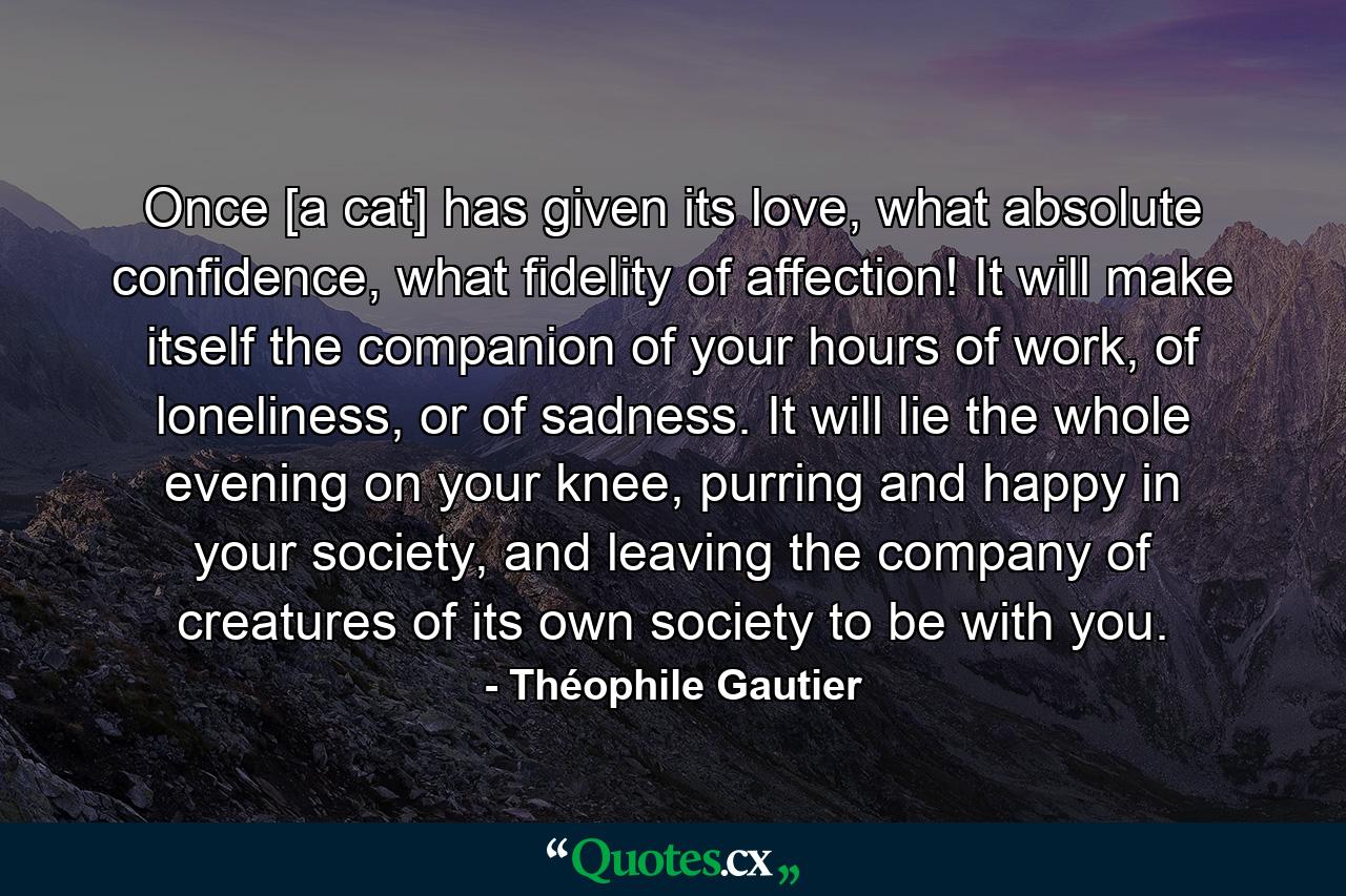 Once [a cat] has given its love, what absolute confidence, what fidelity of affection! It will make itself the companion of your hours of work, of loneliness, or of sadness. It will lie the whole evening on your knee, purring and happy in your society, and leaving the company of creatures of its own society to be with you. - Quote by Théophile Gautier