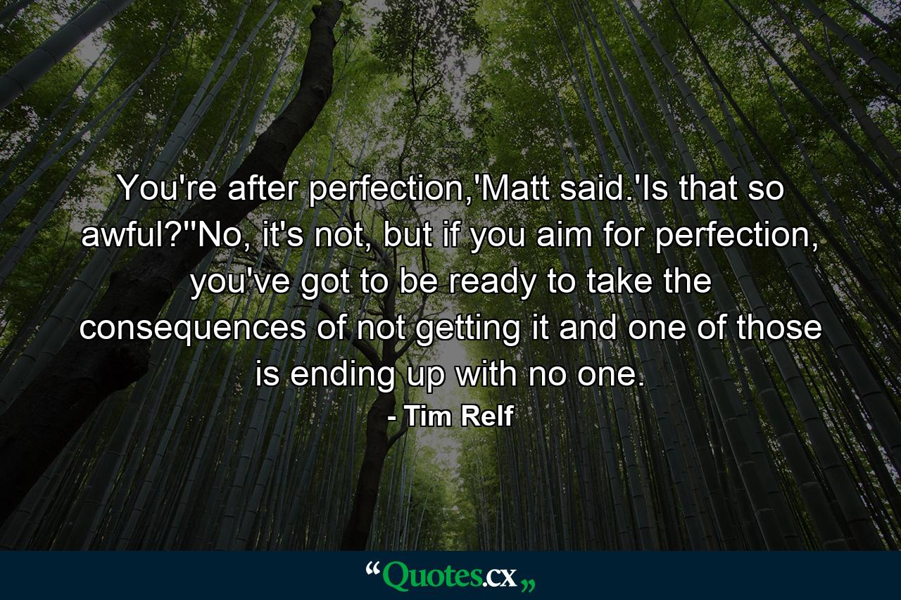 You're after perfection,'Matt said.'Is that so awful?''No, it's not, but if you aim for perfection, you've got to be ready to take the consequences of not getting it and one of those is ending up with no one. - Quote by Tim Relf