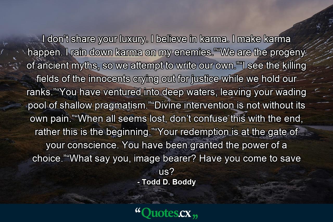 I don’t share your luxury. I believe in karma. I make karma happen. I rain down karma on my enemies.”“We are the progeny of ancient myths, so we attempt to write our own.”“I see the killing fields of the innocents crying out for justice while we hold our ranks.”“You have ventured into deep waters, leaving your wading pool of shallow pragmatism.”“Divine intervention is not without its own pain.”“When all seems lost, don’t confuse this with the end, rather this is the beginning.”“Your redemption is at the gate of your conscience. You have been granted the power of a choice.”“What say you, image bearer? Have you come to save us? - Quote by Todd D. Boddy