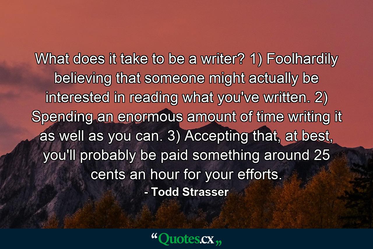 What does it take to be a writer? 1) Foolhardily believing that someone might actually be interested in reading what you've written. 2) Spending an enormous amount of time writing it as well as you can. 3) Accepting that, at best, you'll probably be paid something around 25 cents an hour for your efforts. - Quote by Todd Strasser