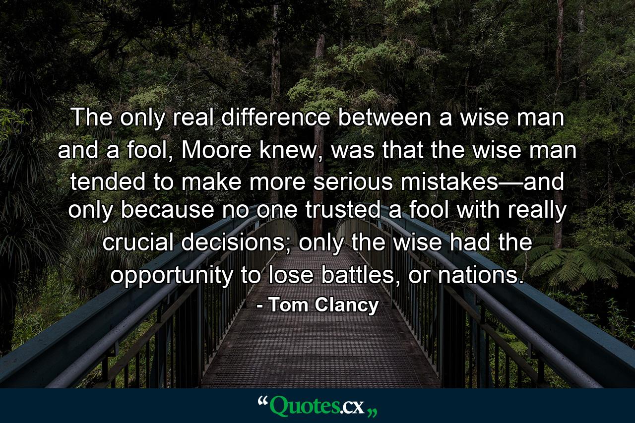 The only real difference between a wise man and a fool, Moore knew, was that the wise man tended to make more serious mistakes—and only because no one trusted a fool with really crucial decisions; only the wise had the opportunity to lose battles, or nations. - Quote by Tom Clancy