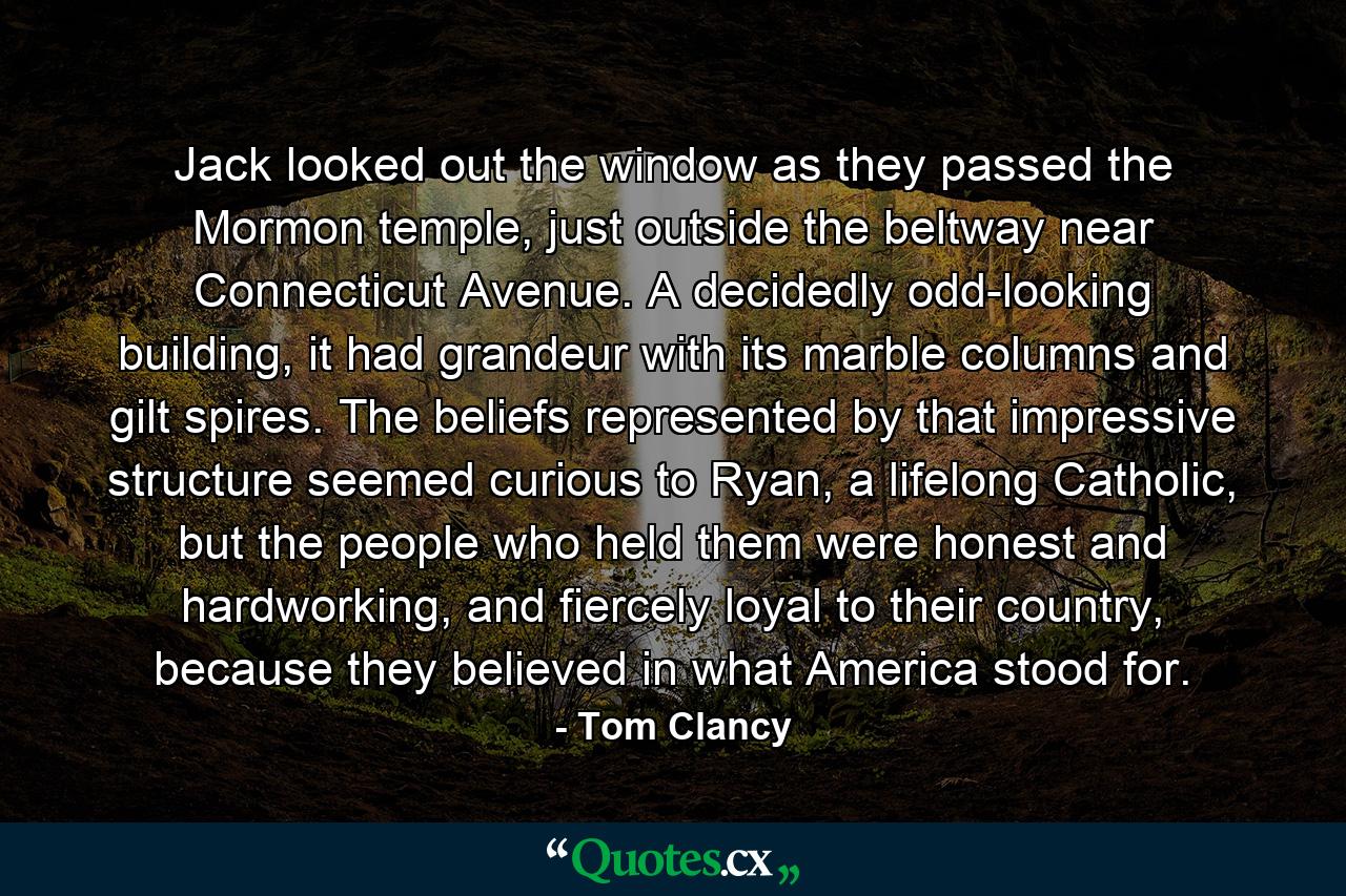 Jack looked out the window as they passed the Mormon temple, just outside the beltway near Connecticut Avenue. A decidedly odd-looking building, it had grandeur with its marble columns and gilt spires. The beliefs represented by that impressive structure seemed curious to Ryan, a lifelong Catholic, but the people who held them were honest and hardworking, and fiercely loyal to their country, because they believed in what America stood for. - Quote by Tom Clancy