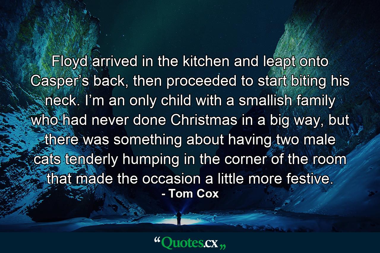 Floyd arrived in the kitchen and leapt onto Casper’s back, then proceeded to start biting his neck. I’m an only child with a smallish family who had never done Christmas in a big way, but there was something about having two male cats tenderly humping in the corner of the room that made the occasion a little more festive. - Quote by Tom Cox