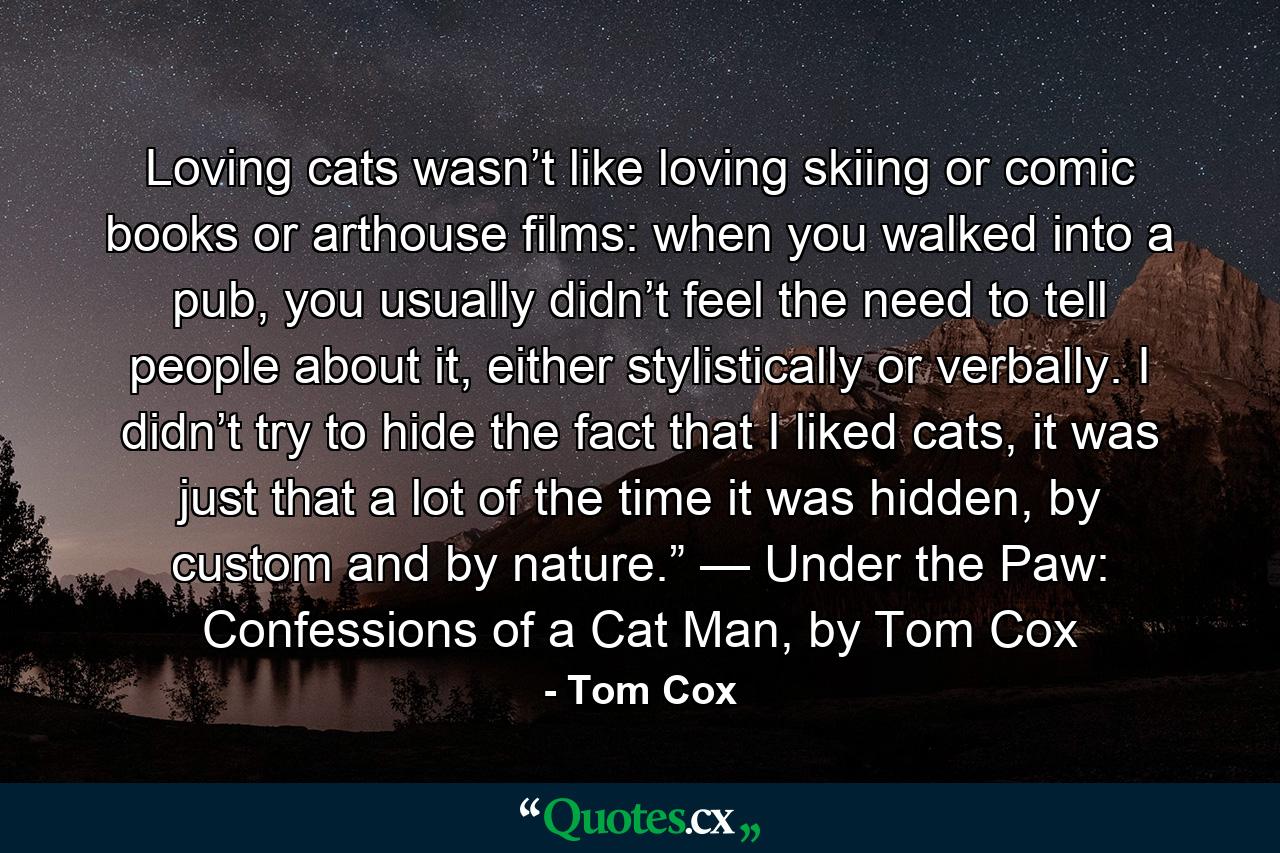 Loving cats wasn’t like loving skiing or comic books or arthouse films: when you walked into a pub, you usually didn’t feel the need to tell people about it, either stylistically or verbally. I didn’t try to hide the fact that I liked cats, it was just that a lot of the time it was hidden, by custom and by nature.” — Under the Paw: Confessions of a Cat Man, by Tom Cox - Quote by Tom Cox