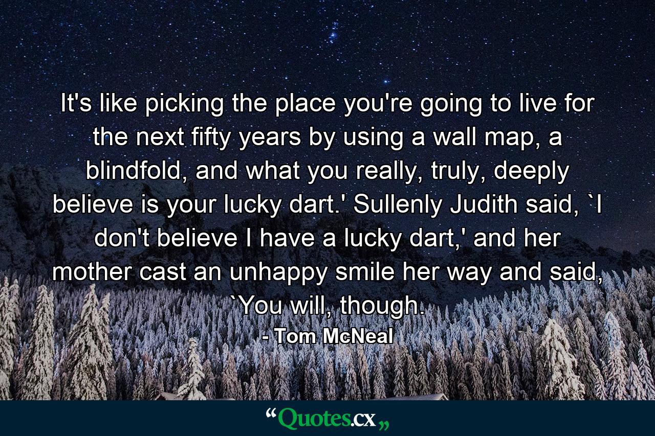 It's like picking the place you're going to live for the next fifty years by using a wall map, a blindfold, and what you really, truly, deeply believe is your lucky dart.' Sullenly Judith said, `I don't believe I have a lucky dart,' and her mother cast an unhappy smile her way and said, `You will, though. - Quote by Tom McNeal