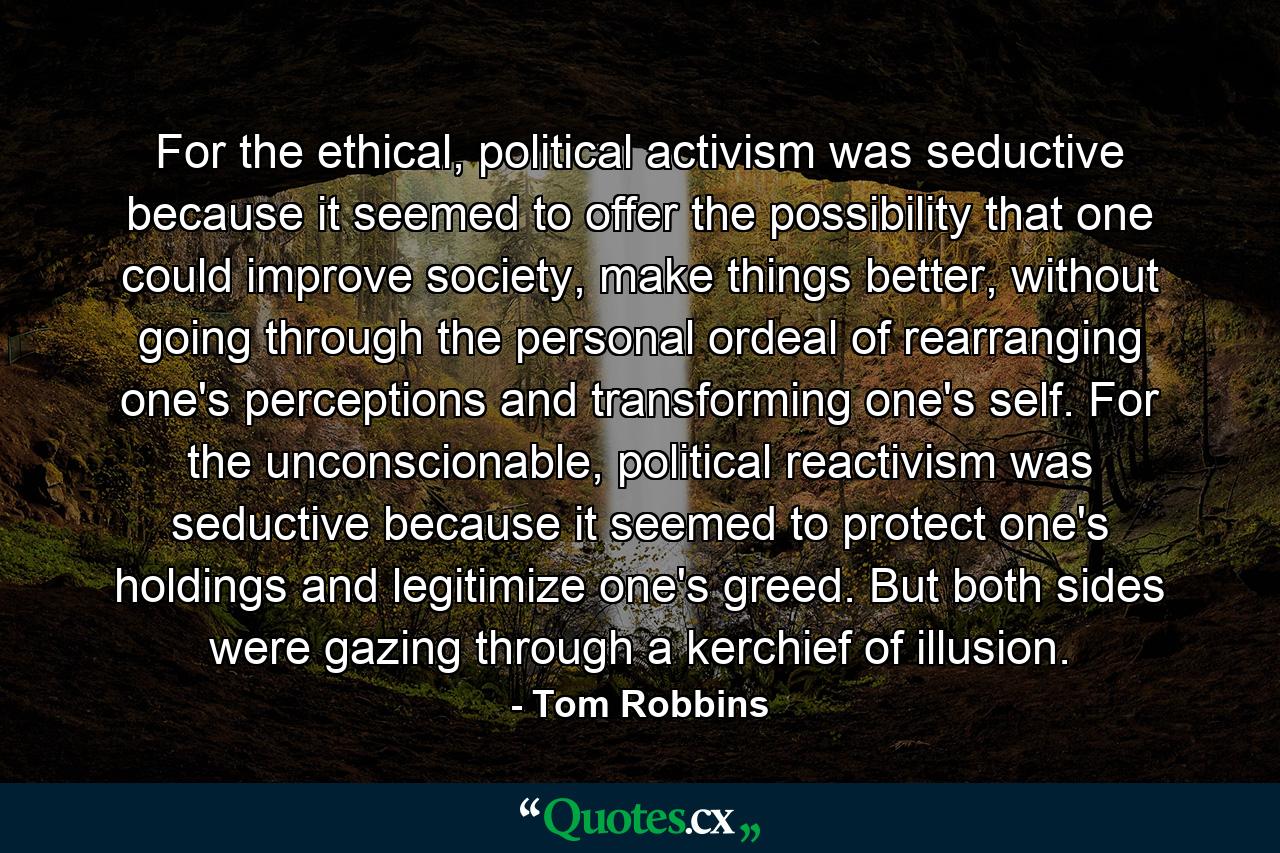 For the ethical, political activism was seductive because it seemed to offer the possibility that one could improve society, make things better, without going through the personal ordeal of rearranging one's perceptions and transforming one's self. For the unconscionable, political reactivism was seductive because it seemed to protect one's holdings and legitimize one's greed. But both sides were gazing through a kerchief of illusion. - Quote by Tom Robbins