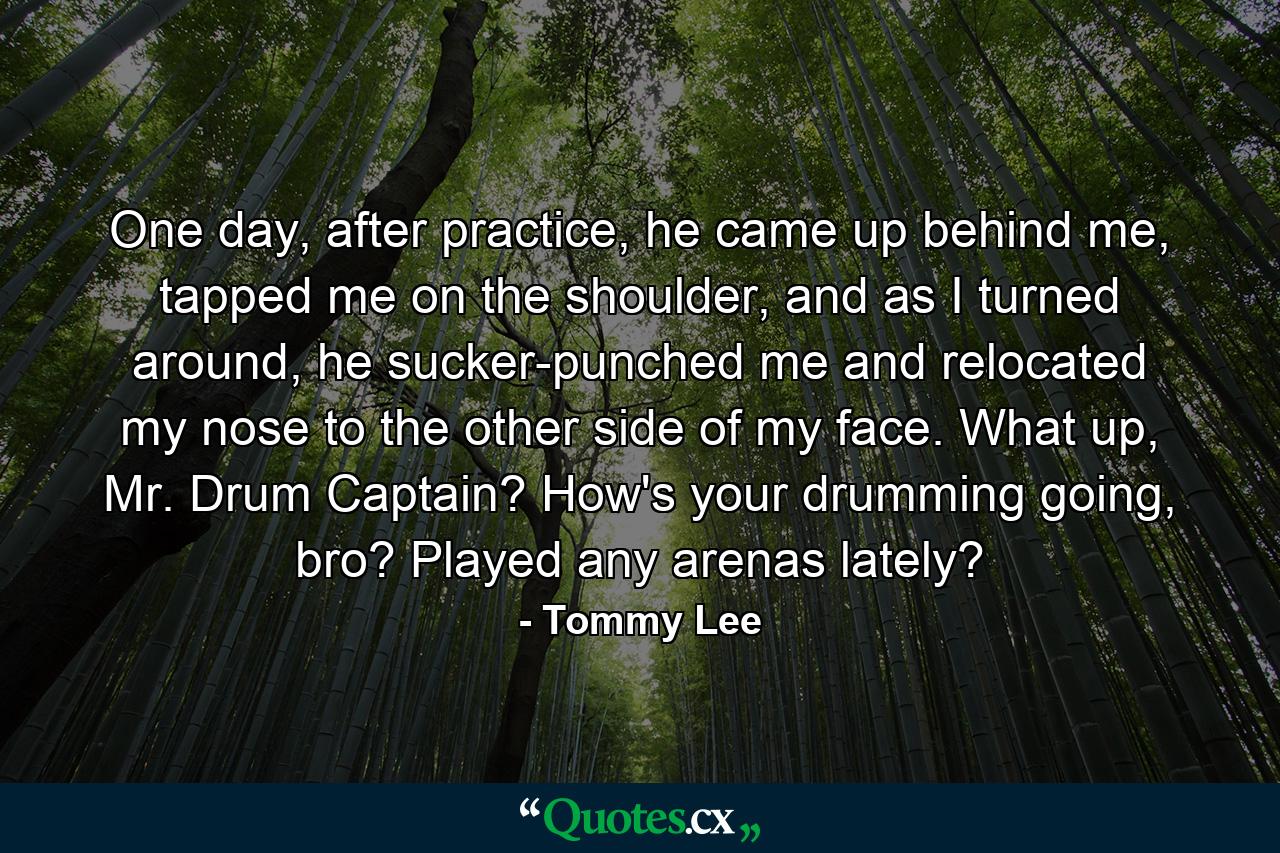 One day, after practice, he came up behind me, tapped me on the shoulder, and as I turned around, he sucker-punched me and relocated my nose to the other side of my face. What up, Mr. Drum Captain? How's your drumming going, bro? Played any arenas lately? - Quote by Tommy Lee