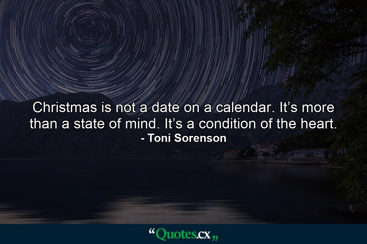 Christmas is not a date on a calendar. It’s more than a state of mind. It’s a condition of the heart. - Quote by Toni Sorenson