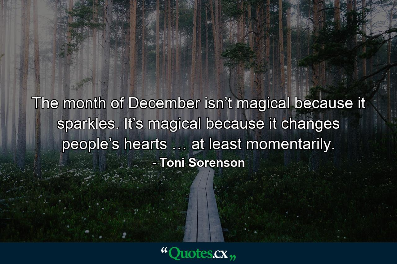 The month of December isn’t magical because it sparkles. It’s magical because it changes people’s hearts … at least momentarily. - Quote by Toni Sorenson