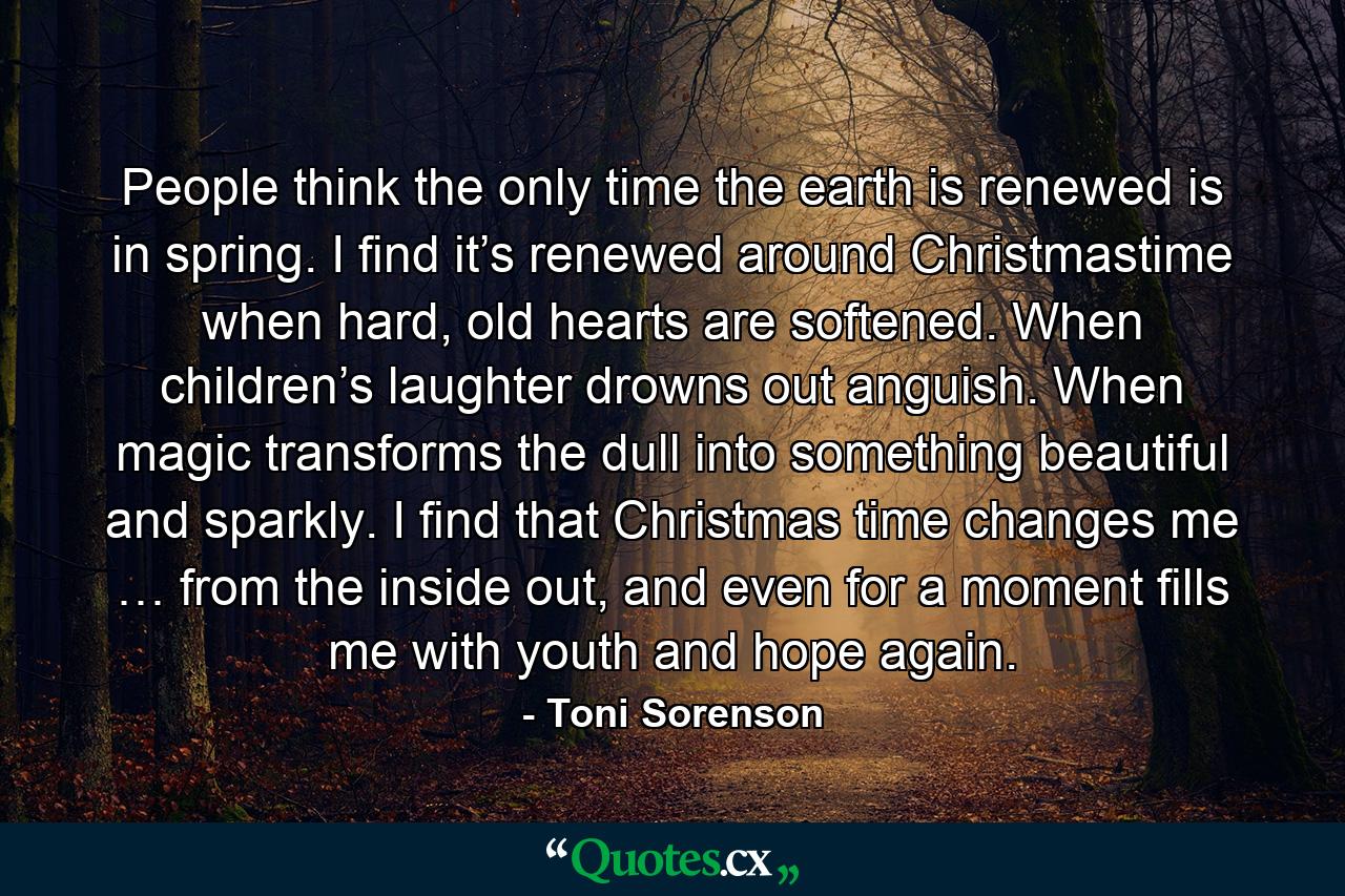 People think the only time the earth is renewed is in spring. I find it’s renewed around Christmastime when hard, old hearts are softened. When children’s laughter drowns out anguish. When magic transforms the dull into something beautiful and sparkly. I find that Christmas time changes me … from the inside out, and even for a moment fills me with youth and hope again. - Quote by Toni Sorenson