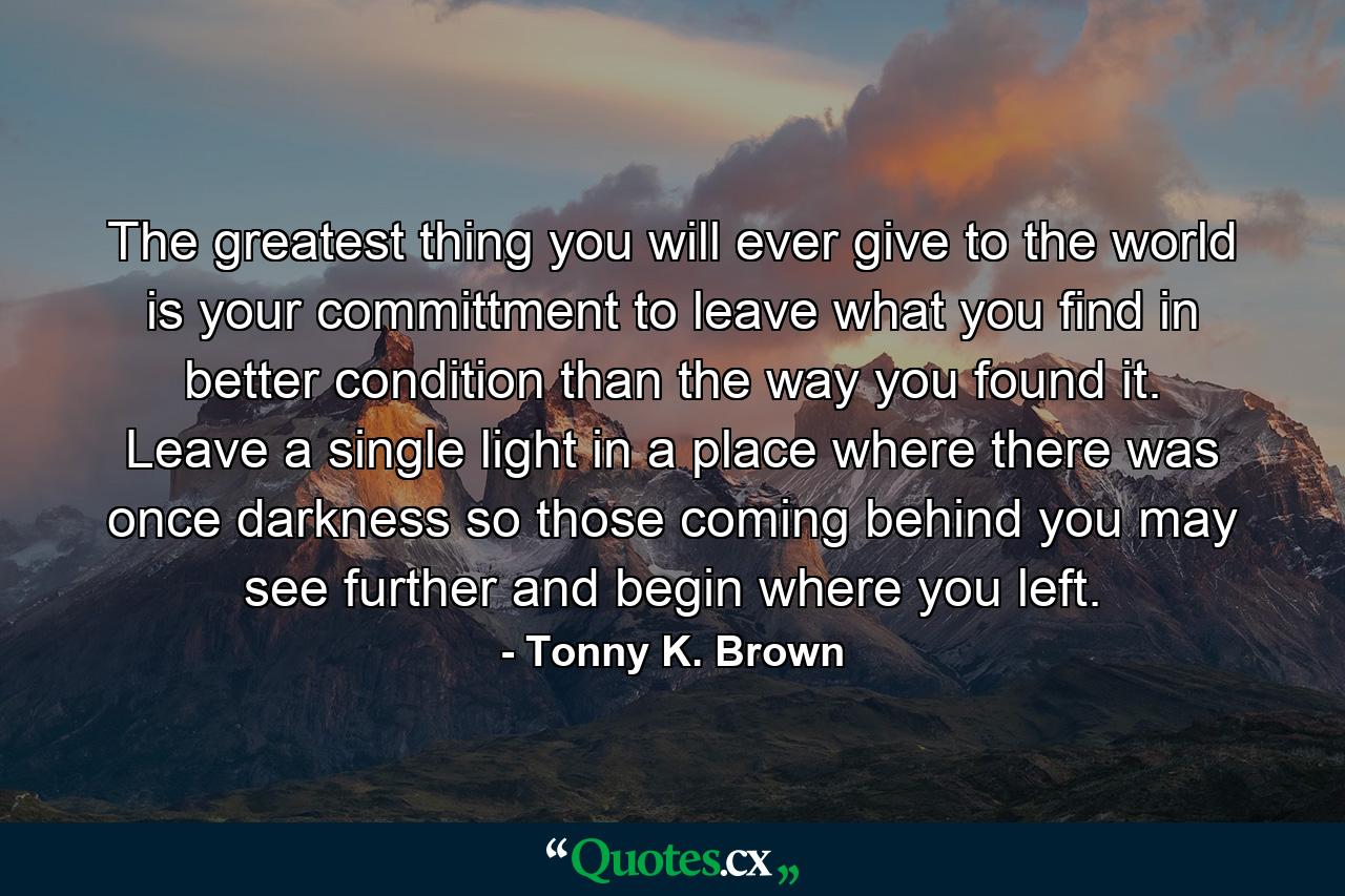 The greatest thing you will ever give to the world is your committment to leave what you find in better condition than the way you found it. Leave a single light in a place where there was once darkness so those coming behind you may see further and begin where you left. - Quote by Tonny K. Brown