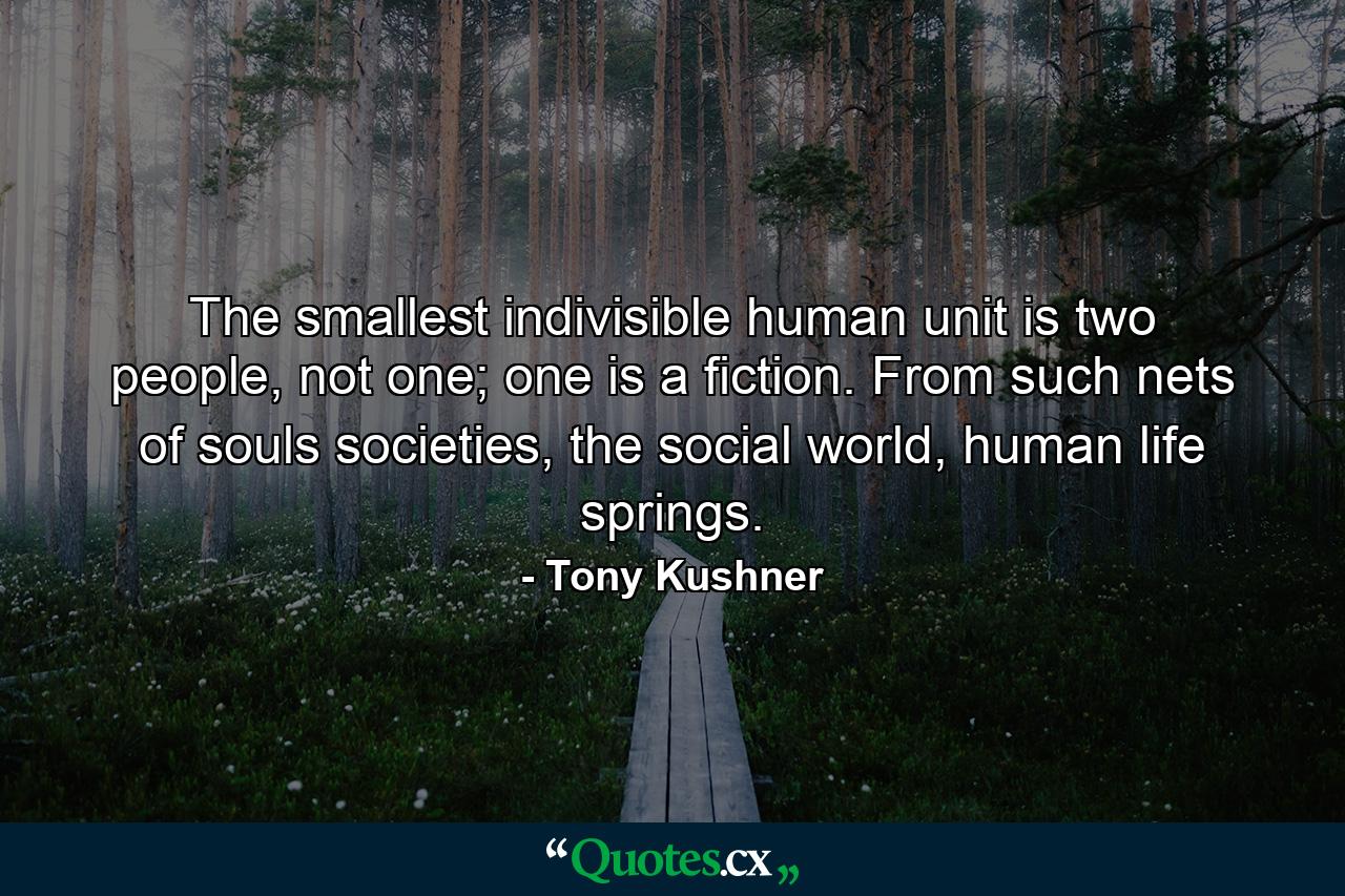 The smallest indivisible human unit is two people, not one; one is a fiction. From such nets of souls societies, the social world, human life springs. - Quote by Tony Kushner