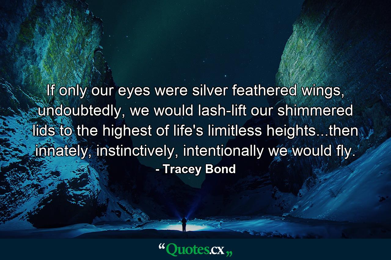 If only our eyes were silver feathered wings, undoubtedly, we would lash-lift our shimmered lids to the highest of life's limitless heights...then innately, instinctively, intentionally we would fly. - Quote by Tracey Bond