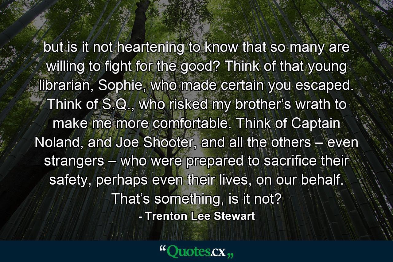 but is it not heartening to know that so many are willing to fight for the good? Think of that young librarian, Sophie, who made certain you escaped. Think of S.Q., who risked my brother’s wrath to make me more comfortable. Think of Captain Noland, and Joe Shooter, and all the others – even strangers – who were prepared to sacrifice their safety, perhaps even their lives, on our behalf. That’s something, is it not? - Quote by Trenton Lee Stewart