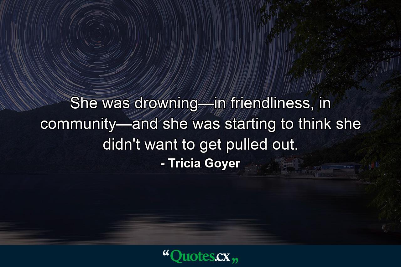 She was drowning—in friendliness, in community—and she was starting to think she didn't want to get pulled out. - Quote by Tricia Goyer