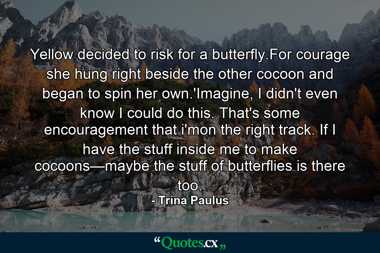 Yellow decided to risk for a butterfly.For courage she hung right beside the other cocoon and began to spin her own.'Imagine, I didn't even know I could do this. That's some encouragement that i'mon the right track. If I have the stuff inside me to make cocoons—maybe the stuff of butterflies is there too. - Quote by Trina Paulus