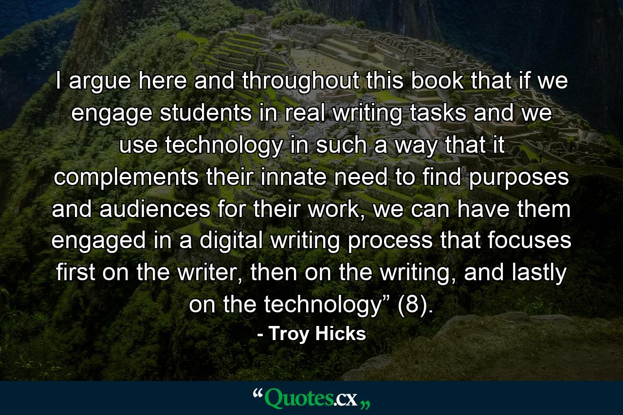 I argue here and throughout this book that if we engage students in real writing tasks and we use technology in such a way that it complements their innate need to find purposes and audiences for their work, we can have them engaged in a digital writing process that focuses first on the writer, then on the writing, and lastly on the technology” (8). - Quote by Troy Hicks